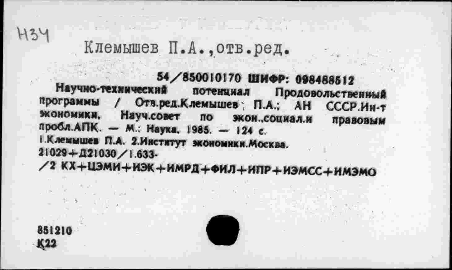 ﻿Клемышев П.А.»отв.ред.
54/850010170 ШИФР: 098488512
Научно-технический потенциал Продовольственный программы / Отв.ред.Клемышев П.А.; АН СССР.Ин-т экономики, Научховет по экои.,соииал.и правовым пробл.АПК. - М.: Наука. 1985. - 124 с.
I Клемышев П.А. 2.И|Ктвтут экономики.Москм. 21029+Д21030/1.633-
/2 КХ+НЭМИ+ИЭК+ИМРД+ФИЛ+ИПР+ИЭМСС+ИМЭМО
851210 К22